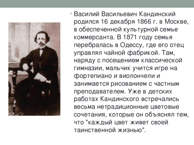 Василий Васильевич Кандинский родился 16 декабря 1866 г. в Москве, в обеспеченной культурной семье коммерсанта. В 1871 году семья перебралась в Одессу, где его отец управлял чайной фабрикой. Там, наряду с посещением классической гимназии, мальчик учится игре на фортепиано и виолончели и занимается рисованием с частным преподавателем. Уже в детских работах Кандинского встречались весьма нетрадиционные цветовые сочетания, которые он объяснял тем, что 