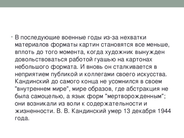 В последующие военные годы из-за нехватки материалов форматы картин становятся все меньше, вплоть до того момента, когда художник вынужден довольствоваться работой гуашью на картонах небольшого формата. И вновь он сталкивается в неприятием публикой и коллегами своего искусства. Кандинский до самого конца не усомнился в своем 