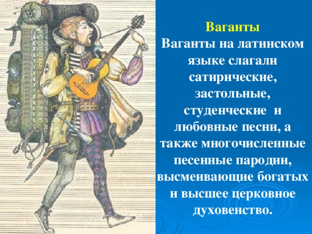 Ваганты  Ваганты на латинском языке слагали сатирические, застольные, студенческие и любовные песни, а также многочисленные песенные пародии, высмеивающие богатых и высшее церковное духовенство.