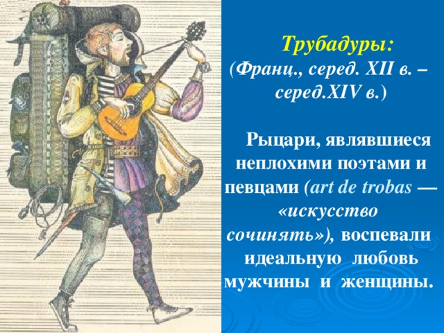 Трубадуры: ( Франц., серед. XII в. – серед. XIV в. )   Рыцари, являвшиеся неплохими поэтами и певцами ( art de trobas — «искусство сочинять»), воспевали идеальную любовь мужчины и женщины.