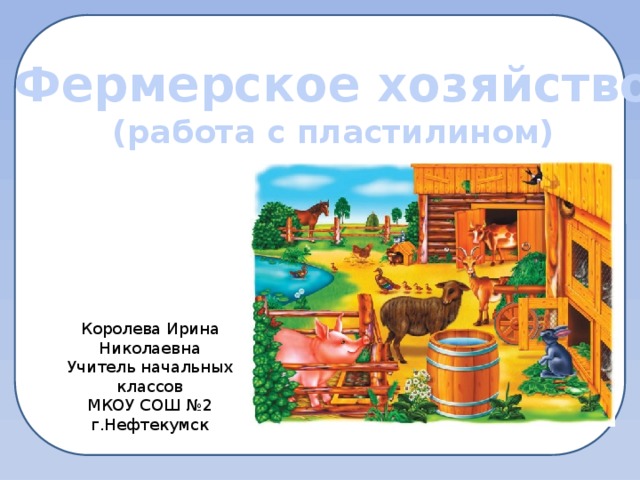 Фермерское хозяйство (работа с пластилином) Королева Ирина Николаевна Учитель начальных классов МКОУ СОШ №2 г.Нефтекумск