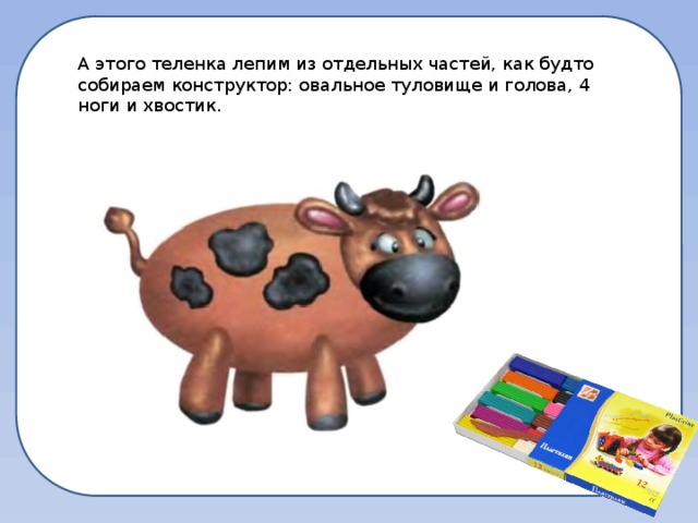 А этого теленка лепим из отдельных частей, как будто собираем конструктор: овальное туловище и голова, 4 ноги и хвостик. 