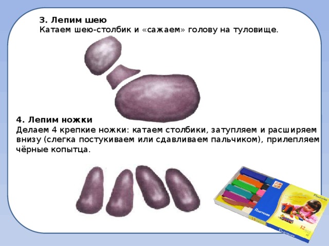 3. Лепим шею Катаем шею-столбик и «сажаем» голову на туловище. 4. Лепим ножки Делаем 4 крепкие ножки: катаем столбики, затупляем и расширяем внизу (слегка постукиваем или сдавливаем пальчиком), прилепляем чёрные копытца.