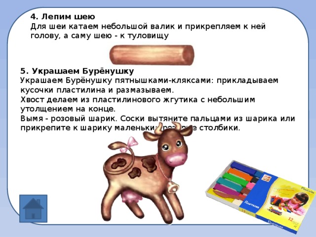 4. Лепим шею Для шеи катаем небольшой валик и прикрепляем к ней голову, а саму шею - к туловищу 5. Украшаем Бурёнушку Украшаем Бурёнушку пятнышками-кляксами: прикладываем кусочки пластилина и размазываем. Хвост делаем из пластилинового жгутика с небольшим утолщением на конце. Вымя - розовый шарик. Соски вытяните пальцами из шарика или прикрепите к шарику маленькие розовые столбики.