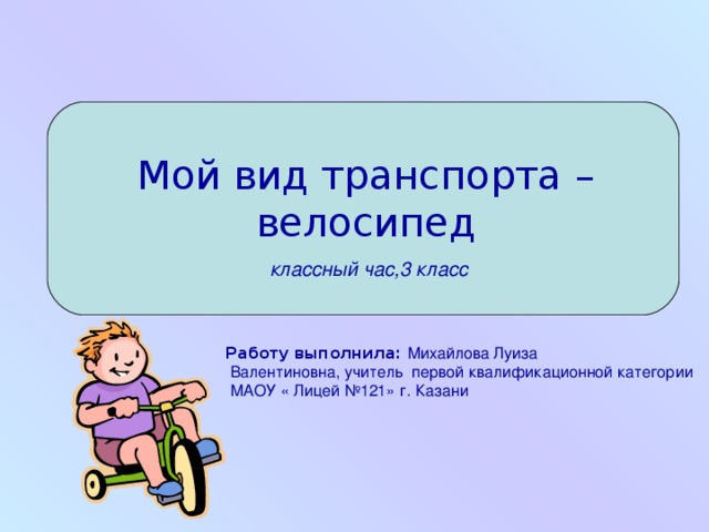 Мой вид транспорта –велосипед    классный час,3 класс Работу выполнила: Михайлова Луиза  Валентиновна, учитель первой квалификационной категории  МАОУ « Лицей №121» г. Казани