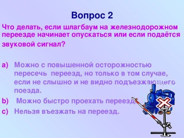 Вопрос 2   Что делать, если шлагбаум на железнодорожном  переезде начинает опускаться или если подаётся звуковой сигнал?  Можно с повышенной осторожностью пересечь переезд, но только в том случае, если не слышно и не видно подъезжающего поезда.  Можно быстро проехать переезд. Нельзя въезжать на переезд.