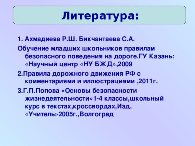 Литература: 1. Ахмадиева Р.Ш. Бикчантаева С.А. Обучение младших школьников правилам безопасного поведения на дороге.ГУ Казань: «Научный центр «НУ БЖД»,2009 2.Правила дорожного движения РФ с комментариями и иллюстрациями ,2011г. 3.Г.П.Попова «Основы безопасности жизнедеятельности»1-4 классы,школьный курс в текстах,кроссвордах,Изд. «Учитель»2005г.,Волгоград