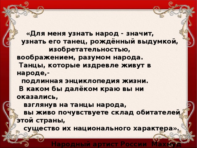 «Для меня узнать народ - значит,  узнать его танец, рождённый выдумкой, изобретательностью, воображением, разумом народа.  Танцы, которые издревле живут в народе,-  подлинная энциклопедия жизни.  В каком бы далёком краю вы ни оказались,  взглянув на танцы народа,  вы живо почувствуете склад обитателей этой страны,  существо их национального характера».    Народный артист России Махмуд Эсамбаев  