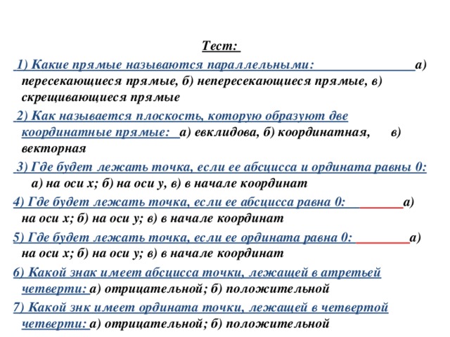 Тест:  1) Какие прямые называются параллельными: а) пересекающиеся прямые, б) непересекающиеся прямые, в) скрещивающиеся прямые  2) Как называется плоскость, которую образуют две координатные прямые: а) евклидова, б) координатная, в) векторная  3) Где будет лежать точка, если ее абсцисса и ордината равны 0:  а) на оси х; б) на оси у, в) в начале координат 4) Где будет лежать точка, если ее абсцисса равна 0:  а) на оси х; б) на оси у; в) в начале координат 5) Где будет лежать точка, если ее ордината равна 0:  а) на оси х; б) на оси у; в) в начале координат 6) Какой знак имеет абсцисса точки, лежащей в атретьей четверти: а) отрицательной; б) положительной 7) Какой знк имеет ордината точки, лежащей в четвертой четверти: а) отрицательной; б) положительной