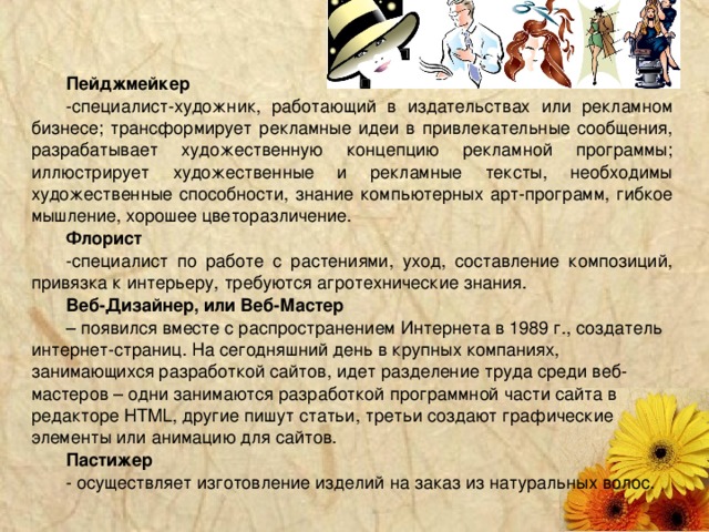 Пейджмейкер специалист-художник, работающий в издательствах или рекламном бизнесе; трансформирует рекламные идеи в привлекательные сообщения, разрабатывает художественную концепцию рекламной программы; иллюстрирует художественные и рекламные тексты, необходимы художественные способности, знание компьютерных арт-программ, гибкое мышление, хорошее цветоразличение. Флорист специалист по работе с растениями, уход, составление композиций, привязка к интерьеру, требуются агротехнические знания. Веб-Дизайнер, или Веб-Мастер – появился вместе с распространением Интернета в 1989 г., создатель интернет-страниц. На сегодняшний день в крупных компаниях, занимающихся разработкой сайтов, идет разделение труда среди веб-мастеров – одни занимаются разработкой программной части сайта в редакторе HTML, другие пишут статьи, третьи создают графические элементы или анимацию для сайтов. Пастижер - осуществляет изготовление изделий на заказ из натуральных волос.