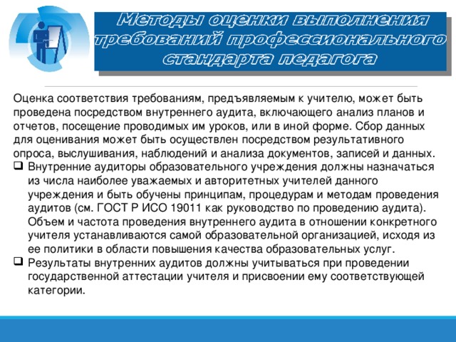 Оценка соответствия требованиям, предъявляемым к учителю, может быть проведена посредством внутреннего аудита, включающего анализ планов и отчетов, посещение проводимых им уроков, или в иной форме. Сбор данных для оценивания может быть осуществлен посредством результативного опроса, выслушивания, наблюдений и анализа документов, записей и данных .