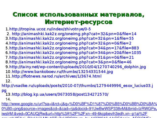 Список использованных материалов, Интернет-ресурсов 1. http://tropina.ucoz.ru/index/zhivotnye/0-5  2. http://animashki.kak2z.org/oneimg.php?cat=32&pn=0&file=14 3. http://animashki.kak2z.org/oneimg.php?cat=32&pn=1&file=55 4. http://animashki.kak2z.org/oneimg.php?cat=32&pn=0&file=2 5. http://animashki.kak2z.org/oneimg.php?cat=34&pn=17&file=883 6. http://animashki.kak2z.org/oneimg.php?cat=34&pn=20&file=1035 7. http://animashki.kak2z.org/oneimg.php?cat=31&pn=0&file=21 8. http://animashki.kak2z.org/oneimg.php?cat=3&pn=0&file=46 9. http://tainy.net/wp-content/uploads/2010/04/1270740296_dolphin.jpg 10. http://www.bankoboev.ru/thumbs/13254331544.jpg 11. http :// flotnews . narod . ru / archives /1/3674. html 12. http://vsadke.ru/uploads/posts/2010-07/thumbs/1279449996_esox_lucius03.jpg 13. http://blog.kp.ua/users/3673058/post134272570/ 14. http://www.google.ru/url?sa=i&rct=j&q=%D0%BF%D1%87%D0%B5%D0%BB%D0%BA%D0%B0+png&source=images&cd=&cad=rja&docid=91UwBwWSP338vM&tbnid=IzRWGPeJiwsIrM:&ved=0CAUQjRw&url=http%3A%2F%2Fxn--49-6kcpbevih3edh.xn--p1ai%2Fgroup%2F&ei=DilgUcjjLMfx4QTv7oHIBQ&bvm=bv.44770516,d.bGE&psig=AFQjCNFan9lHbMPBVHY-UhxnoxWlgOmKjw&ust=1365342849029030