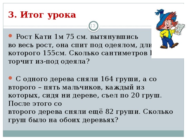 3. Итог урока 3  Рост Кати 1м 75 см. вытянувшись во весь рост, она спит под одеялом, длина которого 155см. Сколько сантиметров Кати торчит из-под одеяла?  С одного дерева сняли 164 груши, а со второго – пять мальчиков, каждый из которых, сидя ни дереве, съел по 20 груш. После этого со второго дерева сняли ещё 82 груши. Сколько груш было на обоих деревьях?