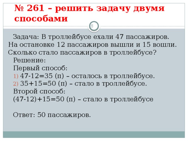 № 261 – решить задачу двумя способами   3 Задача: В троллейбусе ехали 47 пассажиров. На остановке 12 пассажиров вышли и 15 вошли. Сколько стало пассажиров в троллейбусе? Решение: Первый способ:  47-12=35 (п) – осталось в троллейбусе.  35+15=50 (п) – стало в троллейбусе. Второй способ: (47-12)+15=50 (п) – стало в троллейбусе Ответ: 50 пассажиров.