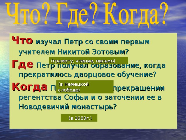 Что  изучал Петр со своим первым учителем Никитой Зотовым?  Где  Петр получал образование, когда прекратилось дворцовое обучение?  Когда  Петр объявил о прекращении регентства Софьи и о заточении ее в Новодевичий монастырь?  (грамоту, чтение, письмо) (в Немецкой слободе)  (в 1689г.)