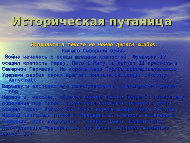 Историческая путаница  Исправьте в тексте не менее десяти ошибок. Начало Северной войны.  Война началась с осады шведами крепостей. Фредерик IV осадил крепость Нарву, Петр I Ригу, а Август II крепость в Северной Германии. Но король Карл Густав последовательными Ударами разбил своих врагов: вначале он осадил столицу АвгустаII Варшаву и заставил его капитулировать, затем разбил датчан под Нарвой и, наконец, обратил оружие против Петра I, нанеся ему поражение под Ригой. ( крепости осаждали союзники: ПетрI осадил Нарву; Август II- Ригу; король шведов-Карл XII под Нарвой разгромил русских; Фредерик IV крепость в Северной Германии; Карл подступил к столице Дании- Копенгагену; Капитулировал Фредерик IV; под Ригой потерпел поражение Август II).