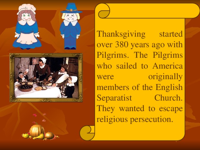 Thanksgiving started over 380 years ago with Pilgrims. The Pilgrims who sailed to America were originally members of the English Separatist Church. They wanted to escape religious persecution.