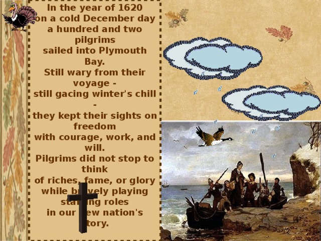 In the year of 1620  on a cold December day  a hundred and two pilgrims  sailed into Plymouth Bay.  Still wary from their voyage -  still gacing winter's chill -  they kept their sights on freedom  with courage, work, and will.  Pilgrims did not stop to think  of riches, fame, or glory  while bravely playing starring roles  in our new nation's story.