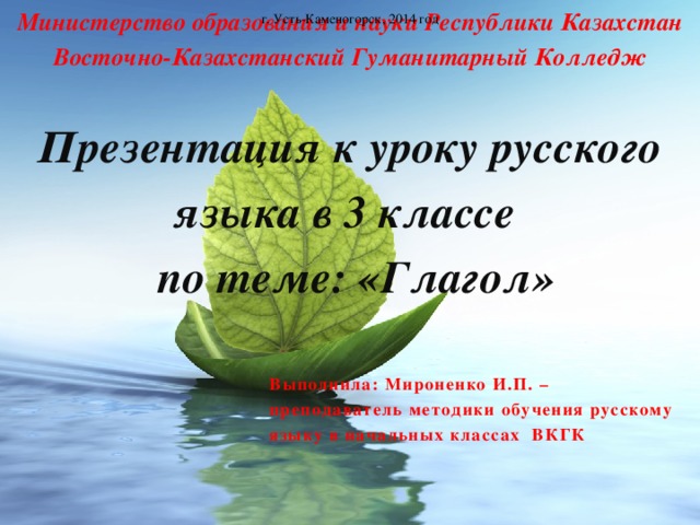 Министерство образования и науки Республики Казахстан  Восточно-Казахстанский Гуманитарный Колледж   Презентация к уроку русского языка в 3 классе  по теме: «Глагол»      г. Усть-Каменогорск, 2014 год  Выполнила: Мироненко И.П. – преподаватель методики обучения русскому языку в начальных классах ВКГК