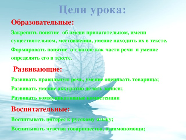 Цели урока: Образовательные: Закрепить понятие об имени прилагательном, имени существительном, местоимении, умение находить их в тексте. Формировать понятие о глаголе как части речи и умение определять его в тексте.   Развивающие: Развивать правильную речь, умение оценивать товарища; Развивать умение аккуратно делать записи; Развивать коммуникативные компетенции Воспитательные: Воспитывать интерес к русскому языку; Воспитывать чувства товарищества, взаимопомощи;