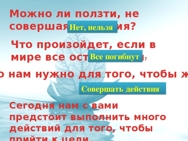 Можно ли ползти, не совершая действия? Нет, нельзя Что произойдет, если в мире все остановится ? Все погибнут Что нам нужно для того, чтобы жить? Совершать действия Сегодня нам с вами предстоит выполнить много действий для того, чтобы прийти к цели.