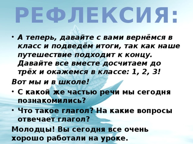 Рефлексия: А теперь, давайте с вами вернёмся в класс и подведём итоги, так как наше путешествие подходит к концу. Давайте все вместе досчитаем до трёх и окажемся в классе: 1, 2, 3! Вот мы и в школе! С какой же частью речи мы сегодня познакомились? Что такое глагол? На какие вопросы отвечает глагол? Молодцы! Вы сегодня все очень хорошо работали на уроке.