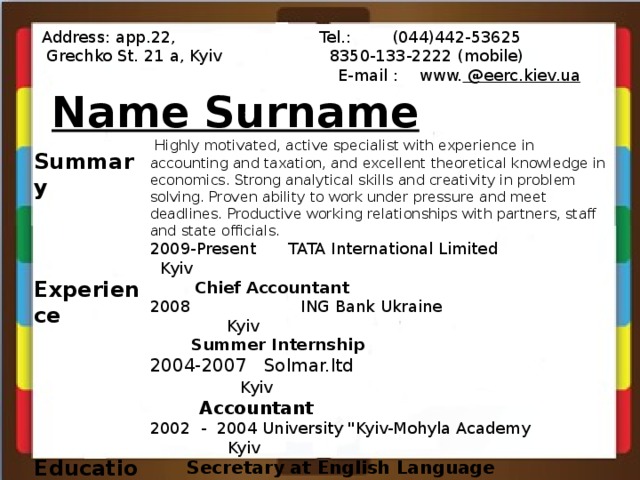 Address: app.22, Tel.: (044)442-53625  Grechko St. 21 a, Kyiv 8350-133-2222 (mobile)  E-mail : www. @eerc.kiev.ua   Name Surname    Highly motivated, active specialist with experience in accounting and taxation, and excellent theoretical knowledge in economics. Strong analytical skills and creativity in problem solving. Proven ability to work under pressure and meet deadlines. Productive working relationships with partners, staff and state officials. 2009-Present  TATA International Limited  Kyiv  Chief Accountant 2008  ING Bank Ukraine  Kyiv  Summer Internship 2004-2007 Solmar.ltd Kyiv  Accountant 2002 - 2004 University 