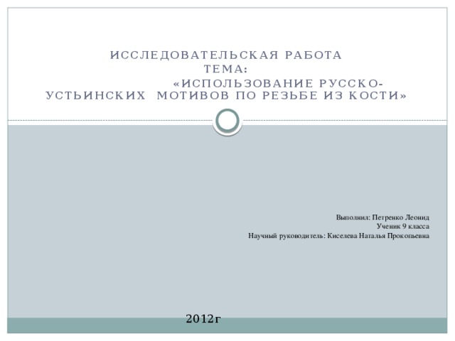 Исследовательская работа Тема:  «Использование Русско-Устьинских мотивов по резьбе из кости»      Выполнил: Петренко Леонид Ученик 9 класса Научный руководитель: Киселева Наталья Прокопьевна 2012г