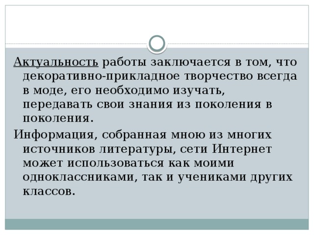 Актуальность работы заключается в том, что декоративно-прикладное творчество всегда в моде, его необходимо изучать, передавать свои знания из поколения в поколения. Информация, собранная мною из многих источников литературы, сети Интернет может использоваться как моими одноклассниками, так и учениками других классов.