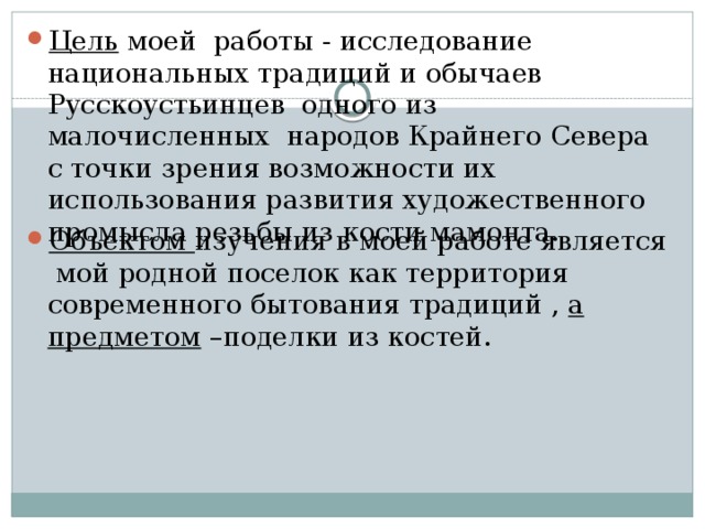 Цель моей работы - исследование национальных традиций и обычаев Русскоустьинцев одного из малочисленных народов Крайнего Севера с точки зрения возможности их использования развития художественного промысла резьбы из кости мамонта. Объектом изучения в моей работе является мой родной поселок как территория современного бытования традиций , а предметом