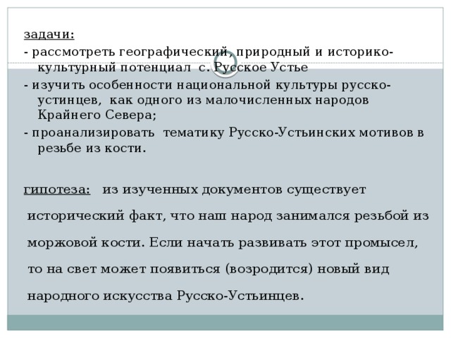 задачи: - рассмотреть географический, природный и историко-культурный потенциал с. Русское Устье - изучить особенности национальной культуры русско-устинцев, как одного из малочисленных народов Крайнего Севера; - проанализировать тематику Русско-Устьинских мотивов в резьбе из кости.   гипотеза: из изученных документов существует исторический факт, что наш народ занимался резьбой из моржовой кости. Если начать развивать этот промысел, то на свет может появиться (возродится) новый вид народного искусства Русско-Устьинцев.  