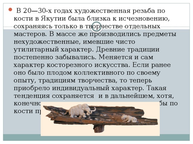 В 20—30-х годах художественная резьба по кости в Якутии была близка к исчезновению, сохраняясь только в творчестве отдельных мастеров. В массе же производились предметы нехудожественные, имевшие чисто утилитарный характер. Древние традиции постепенно забывались. Меняется и сам характер косторезного искусства. Если ранее оно было плодом коллективного по своему опыту, традициям творчества, то теперь приобрело индивидуальный характер. Такая тенденция сохраняется и в дальнейшем, хотя, конечно, народные основы искусства резьбы по кости продолжают жить.