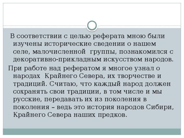 В соответствии с целью реферата мною были изучены исторические сведении о нашем селе, малочисленной группы, познакомился с декоративно-прикладным искусством народов. При работе над рефератом я многое узнал о народах Крайнего Севера, их творчестве и традиций. Считаю, что каждый народ должен сохранять свои традиции, в том числе и мы русские, передавать их из поколения в поколения – ведь это история народов Сибири, Крайнего Севера наших предков.