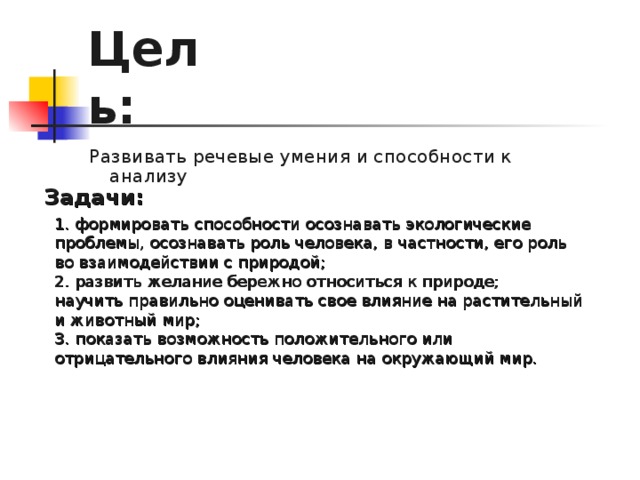 Цель: Развивать речевые умения и способности к анализу Задачи: 1. формировать способности осознавать экологические проблемы, осознавать роль человека, в частности, его роль во взаимодействии с природой; 2. развить желание бережно относиться к природе; научить правильно оценивать свое влияние на растительный и животный мир; 3. показать возможность положительного или отрицательного влияния человека на окружающий мир.