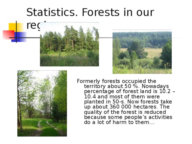 Statistics. Forests in our region.   Formerly forests occupied the territory about 50 %. Nowadays percentage of forest land is 10.2 – 10.4 and most of them were planted in 50-s. Now forests take up about 360 000 hectares. The quality of the forest is reduced because some people’s activities do a lot of harm to them…