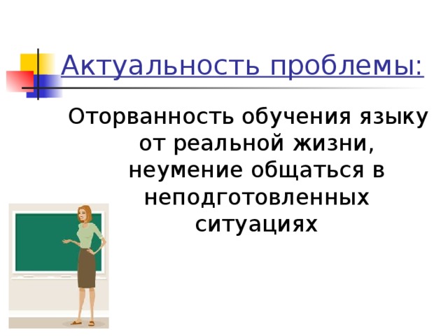 Актуальность проблемы: Оторванность обучения языку от реальной жизни, неумение общаться в неподготовленных ситуациях