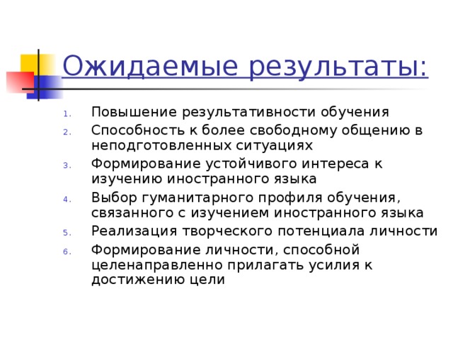 Ожидаемые результаты: Повышение результативности обучения Способность к более свободному общению в неподготовленных ситуациях Формирование устойчивого интереса к изучению иностранного языка Выбор гуманитарного профиля обучения, связанного с изучением иностранного языка Реализация творческого потенциала личности Формирование личности, способной целенаправленно прилагать усилия к достижению цели