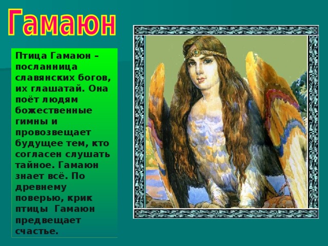 Птица Гамаюн – посланница славянских богов, их глашатай. Она поёт людям божественные гимны и провозвещает будущее тем, кто согласен слушать тайное. Гамаюн знает всё. По древнему поверью, крик птицы Гамаюн предвещает счастье.