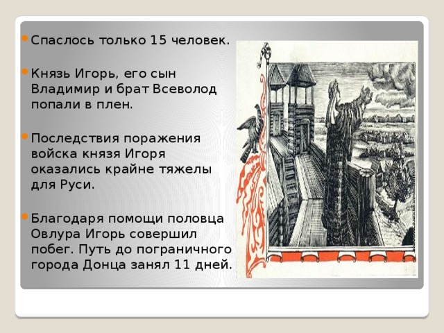 Спаслось только 15 человек. Князь Игорь, его сын Владимир и брат Всеволод попали в плен. Последствия поражения войска князя Игоря оказались крайне тяжелы для Руси. Благодаря помощи половца Овлура Игорь совершил побег. Путь до пограничного города Донца занял 11 дней.