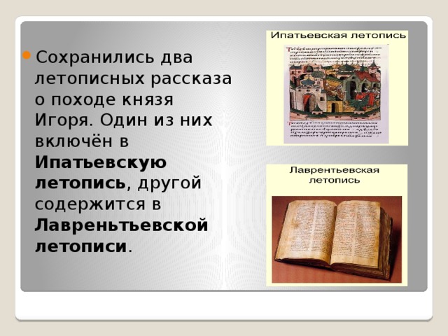 Сохранились два летописных рассказа о походе князя Игоря. Один из них включён в Ипатьевскую летопись , другой содержится в Лавреньтьевской летописи .