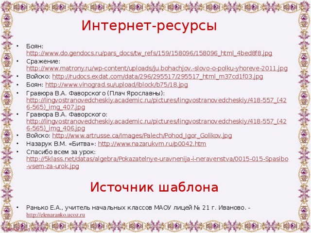 Интернет-ресурсы   Боян: http://www.do.gendocs.ru/pars_docs/tw_refs/159/158096/158096_html_4bed8f8.jpg Сражение: http://www.matrony.ru/wp-content/uploads/ju.bohachjov.-slovo-o-polku-yhoreve-2011.jpg Войско: http://rudocs.exdat.com/data/296/295517/295517_html_m37cd1f03.jpg Боян: http://www.vinograd.su/upload/iblock/b75/18.jpg Гравюра В.А. Фаворского (Плач Ярославны): http://lingvostranovedcheskiy.academic.ru/pictures/lingvostranovedcheskiy/418-557_(426-565)_img_407.jpg Гравюра В.А. Фаворского: http://lingvostranovedcheskiy.academic.ru/pictures/lingvostranovedcheskiy/418-557_(426-565)_img_406.jpg Войско: http://www.artrusse.ca/Images/Palech/Pohod_Igor_Golikov.jpg Назарук В.М. «Битва»: http://www.nazarukvm.ru/p0042.htm Спасибо всем за урок: http://5klass.net/datas/algebra/Pokazatelnye-uravnenija-i-neravenstva/0015-015-Spasibo-vsem-za-urok.jpg Источник шаблона