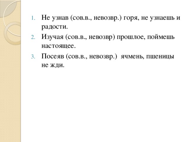 Не узнав (сов.в., невозвр.) горя, не узнаешь и радости. Изучая (сов.в., невозвр) прошлое, поймешь настоящее. Посеяв (сов.в., невозвр.) ячмень, пшеницы не жди.