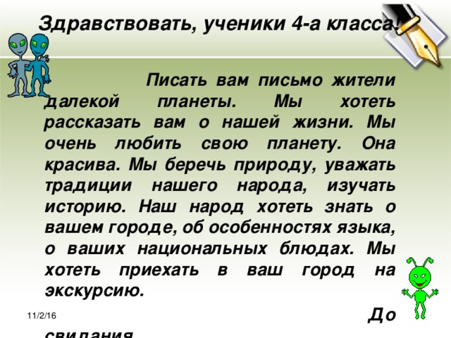 Здравствовать, ученики 4-а класса!    Писать вам письмо жители далекой планеты. Мы хотеть рассказать вам о нашей жизни. Мы очень любить свою планету. Она красива. Мы беречь природу, уважать традиции нашего народа, изучать историю. Наш народ хотеть знать о вашем городе, об особенностях языка, о ваших национальных блюдах. Мы хотеть приехать в ваш город на экскурсию.  До свидания. 11/2/16