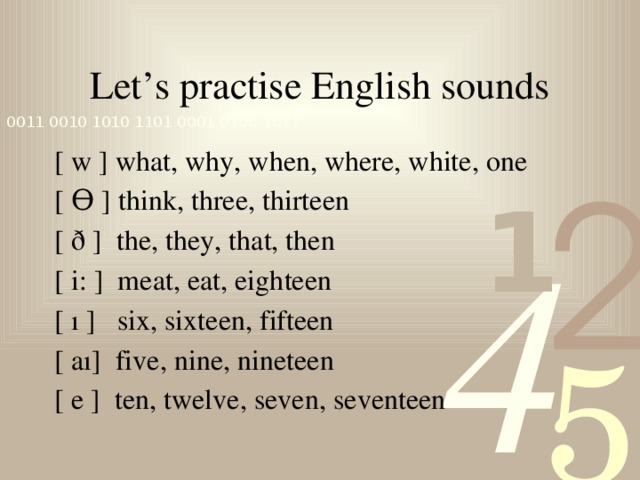 Let’s practise English sounds [ w ] what, why, when, where, white, one [ Ѳ ] think, three, thirteen [ ð ] the, they, that, then [ i: ] meat, eat, eighteen [ ı ] six, sixteen, fifteen [ aı] five, nine, nineteen [ e ] ten, twelve, seven, seventeen