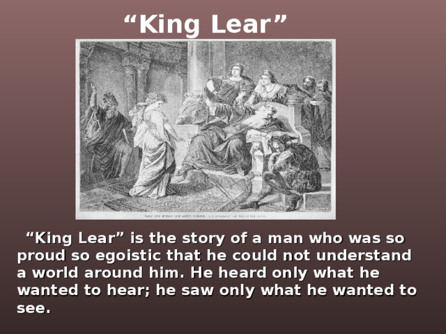 “ King Lear”   “ King Lear” is the story of a man who was so proud so egoistic that he could not understand a world around him. He heard only what he wanted to hear; he saw only what he wanted to see.