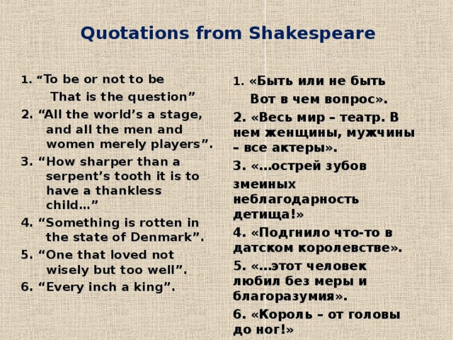 Quotations from Shakespeare    1. “ To be or not to be  That is the question” 2. “All the world’s a stage, and all the men and women merely players”. 3. “How sharper than a serpent’s tooth it is to have a thankless child…” 4. “Something is rotten in the state of Denmark”. 5. “One that loved not wisely but too well”. 6. “Every inch a king”. 1 . «Быть или не быть  Вот в чем вопрос». 2 . «Весь мир – театр. В нем женщины, мужчины – все актеры». 3 . «…острей зубов змеиных неблагодарность детища!» 4 . «Подгнило что-то в датском королевстве». 5 . «…этот человек любил без меры и благоразумия». 6. «Король – от головы до ног!»