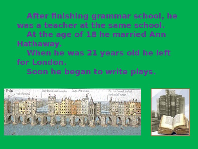 After finishing grammar school, he was a teacher at the same school.   At the age of 18 he married Ann Hathaway.   When he was 21 years old he left for London.   Soon he began to write plays.