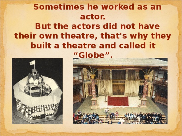 Sometimes he worked as an actor.   But the actors did not have their own theatre, that's why they built a theatre and called it “Globe”.