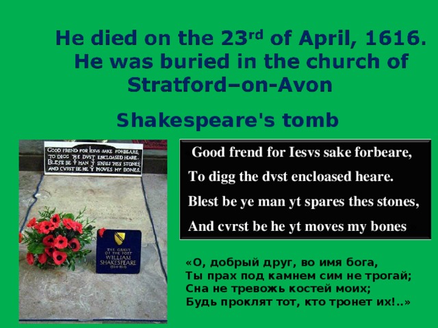 Shakespeare's tomb « Good frend for Iesvs sake forbeare,  To digg the dvst encloased heare.  Blest be ye man yt spares thes stones,  And cvrst be he yt moves my bones . » «О, добрый друг, во имя бога,  Ты прах под камнем сим не трогай;  Сна не тревожь костей моих;  Будь проклят тот, кто тронет их!..»