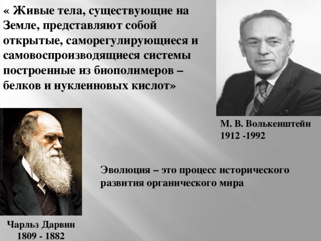 « Живые тела, существующие на Земле, представляют собой открытые, саморегулирующиеся и самовоспроизводящиеся системы построенные из биополимеров – белков и нуклеиновых кислот» М. В. Волькенштейн 1912 -1992  Эволюция – это процесс исторического развития органического мира Чарльз Дарвин 1809 - 1882